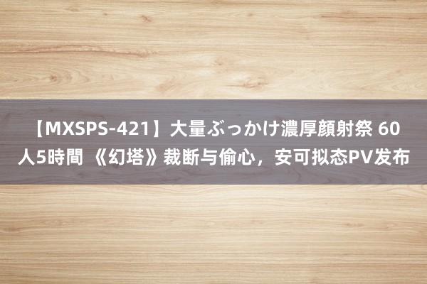 【MXSPS-421】大量ぶっかけ濃厚顔射祭 60人5時間 《幻塔》裁断与偷心，安可拟态PV发布