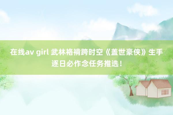 在线av girl 武林袼褙跨时空《盖世豪侠》生手逐日必作念任务推选！