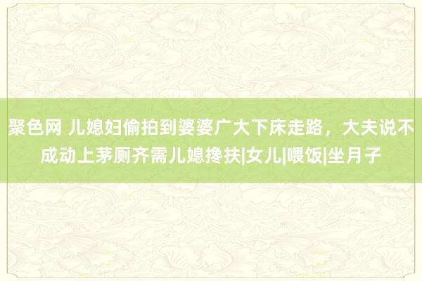 聚色网 儿媳妇偷拍到婆婆广大下床走路，大夫说不成动上茅厕齐需儿媳搀扶|女儿|喂饭|坐月子