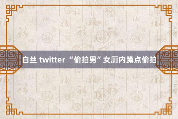 白丝 twitter “偷拍男”女厕内蹲点偷拍