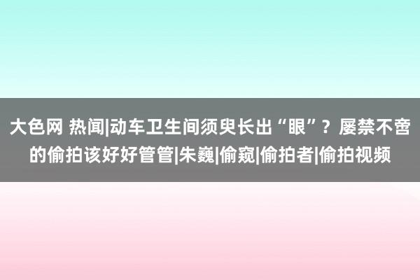 大色网 热闻|动车卫生间须臾长出“眼”？屡禁不啻的偷拍该好好管管|朱巍|偷窥|偷拍者|偷拍视频