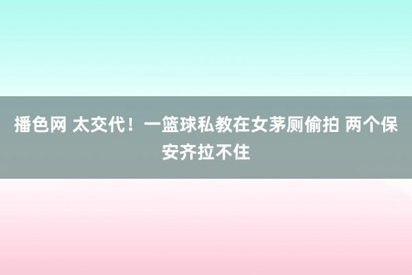 播色网 太交代！一篮球私教在女茅厕偷拍 两个保安齐拉不住