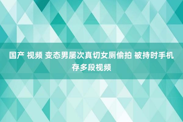 国产 视频 变态男屡次真切女厕偷拍 被持时手机存多段视频