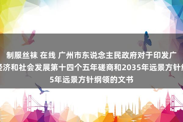 制服丝袜 在线 广州市东说念主民政府对于印发广州市国民经济和社会发展第十四个五年磋商和2035年远景方针纲领的文书