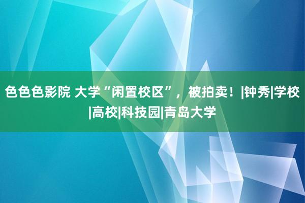 色色色影院 大学“闲置校区”，被拍卖！|钟秀|学校|高校|科技园|青岛大学