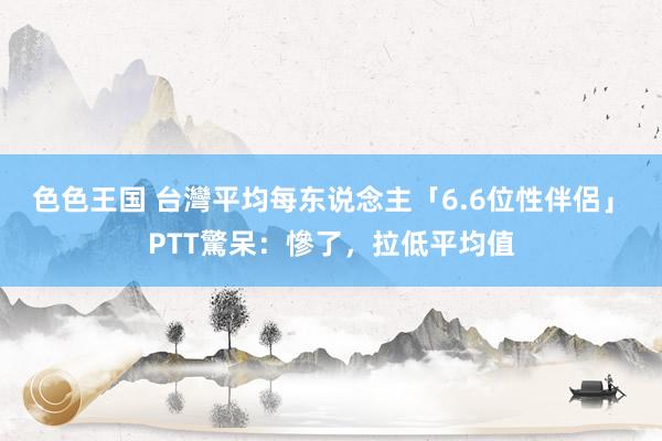 色色王国 台灣平均每东说念主「6.6位性伴侶」　PTT驚呆：慘了，拉低平均值