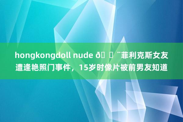 hongkongdoll nude 🚨菲利克斯女友遭逢艳照门事件，15岁时像片被前男友知道