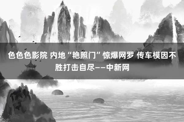 色色色影院 内地“艳照门”惊爆网罗 传车模因不胜打击自尽——中新网