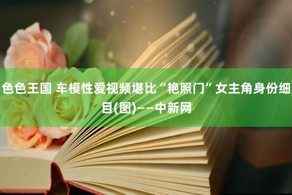 色色王国 车模性爱视频堪比“艳照门”女主角身份细目(图)——中新网