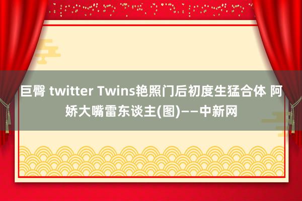 巨臀 twitter Twins艳照门后初度生猛合体 阿娇大嘴雷东谈主(图)——中新网