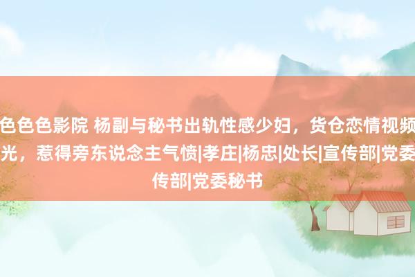 色色色影院 杨副与秘书出轨性感少妇，货仓恋情视频被曝光，惹得旁东说念主气愤|孝庄|杨忠|处长|宣传部|党委秘书