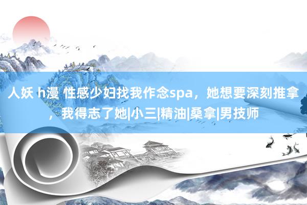 人妖 h漫 性感少妇找我作念spa，她想要深刻推拿，我得志了她|小三|精油|桑拿|男技师