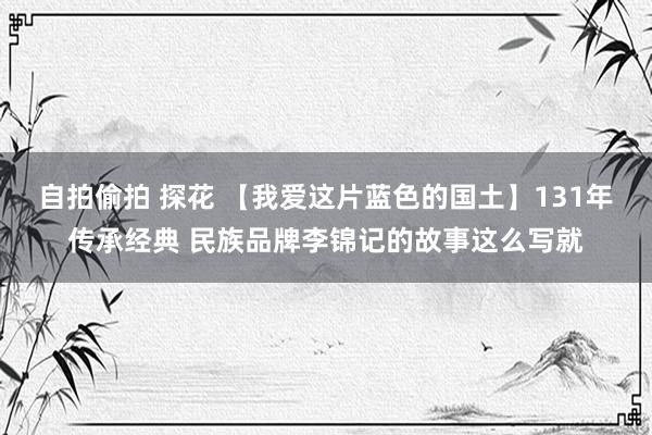 自拍偷拍 探花 【我爱这片蓝色的国土】131年传承经典 民族品牌李锦记的故事这么写就