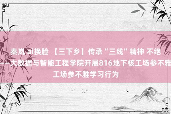 秦岚 ai换脸 【三下乡】传承“三线”精神 不绝红色血脉——大数据与智能工程学院开展816地下核工场参不雅学习行为