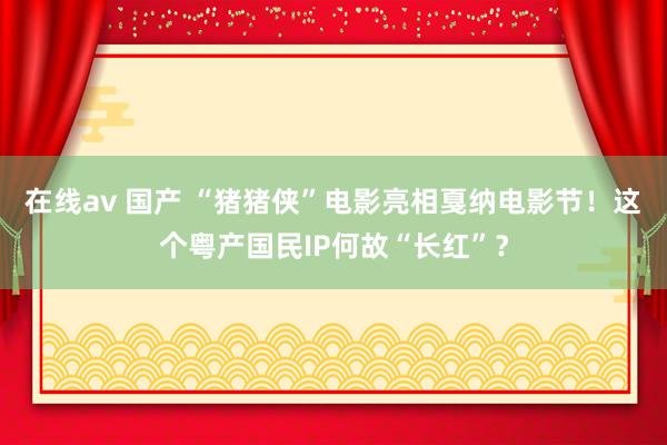 在线av 国产 “猪猪侠”电影亮相戛纳电影节！这个粤产国民IP何故“长红”？