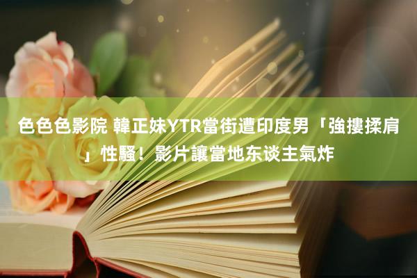 色色色影院 韓正妹YTR當街遭印度男「強摟揉肩」性騷！　影片讓當地东谈主氣炸