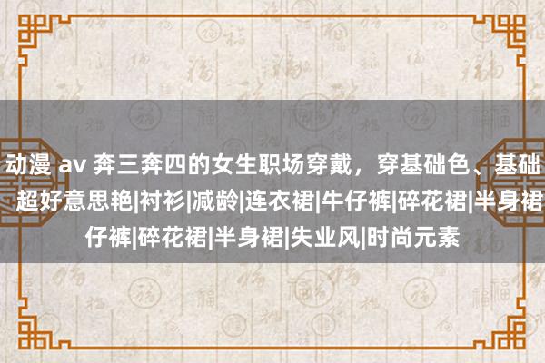 动漫 av 奔三奔四的女生职场穿戴，穿基础色、基础款一样高等前锋，超好意思艳|衬衫|减龄|连衣裙|牛仔裤|碎花裙|半身裙|失业风|时尚元素