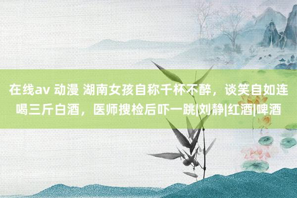 在线av 动漫 湖南女孩自称千杯不醉，谈笑自如连喝三斤白酒，医师搜检后吓一跳|刘静|红酒|啤酒