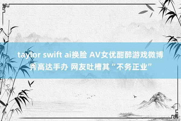 taylor swift ai换脸 AV女优酣醉游戏微博秀高达手办 网友吐槽其“不务正业”