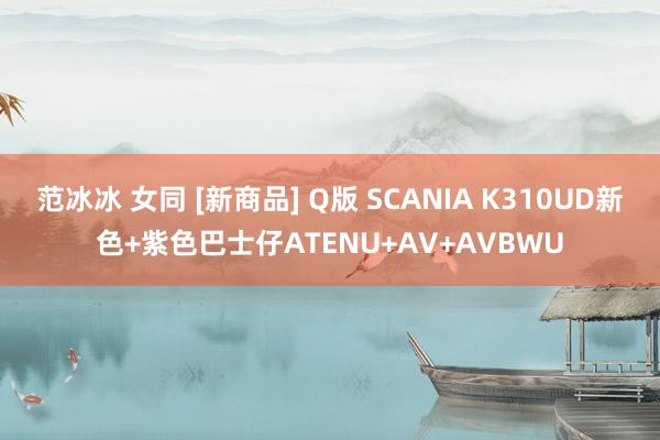 范冰冰 女同 [新商品] Q版 SCANIA K310UD新色+紫色巴士仔ATENU+AV+AVBWU