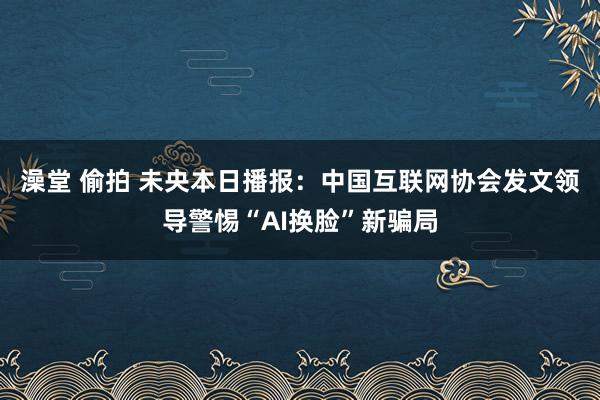 澡堂 偷拍 未央本日播报：中国互联网协会发文领导警惕“AI换脸”新骗局